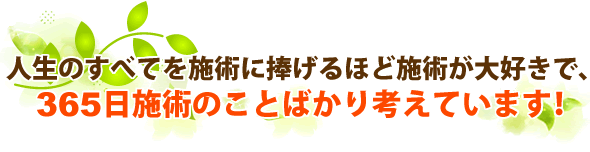 人生のすべてを施術に捧げるほど施術が好きで、365日の施術のことばかり考えています！